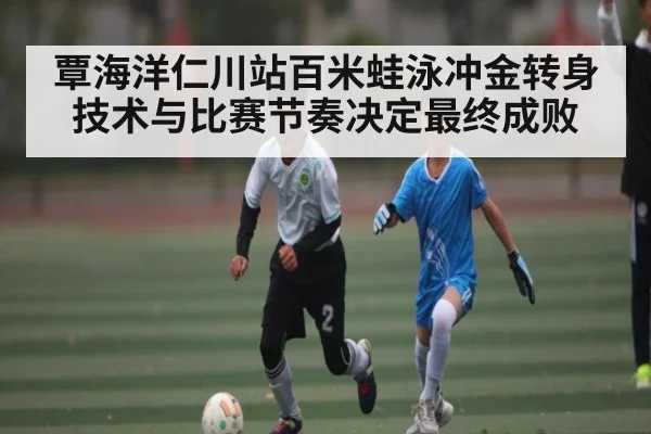 覃海洋仁川站百米蛙泳冲金转身技术与比赛节奏决定最终成败