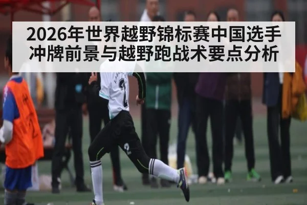 2026年世界越野锦标赛中国选手冲牌前景与越野跑战术要点分析
